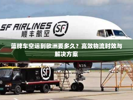 蓝牌车空运到欧洲要多久?高效物流时效与解决方案 蓝牌车空运到欧洲要多久?高效物流时效与解决方案