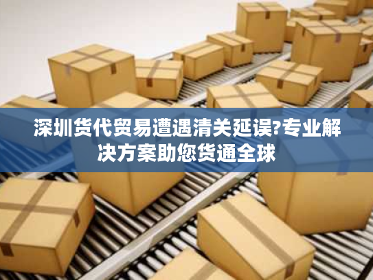 深圳货代贸易遭遇清关延误?专业解决方案助您货通全球