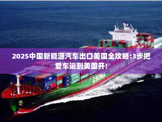 2025中国新能源汽车出口美国全攻略:3步把爱车运到美国开!