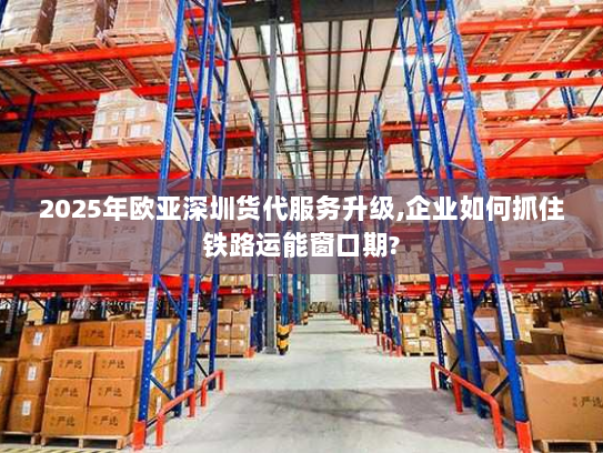 2025年欧亚深圳货代服务升级,企业如何抓住铁路运能窗口期? 2025年欧亚深圳货代服务升级,企业如何抓住铁路运能窗口期?