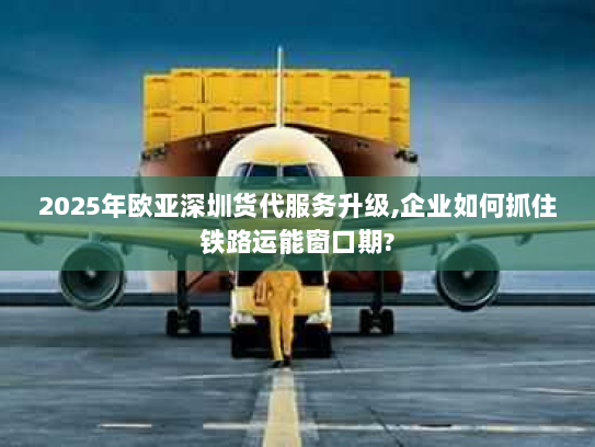2025年欧亚深圳货代服务升级,企业如何抓住铁路运能窗口期? 2025年欧亚深圳货代服务升级,企业如何抓住铁路运能窗口期?