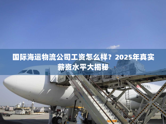 国际海运物流公司工资怎么样?2025年真实薪资水平大揭秘 国际海运物流公司工资怎么样?2025年真实薪资水平大揭秘