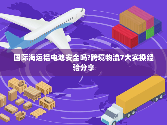 国际海运铝电池安全吗?跨境物流7大实操经验分享