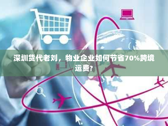 深圳货代老刘,物业企业如何节省70%跨境运费? 深圳货代老刘,物业企业如何节省70%跨境运费?