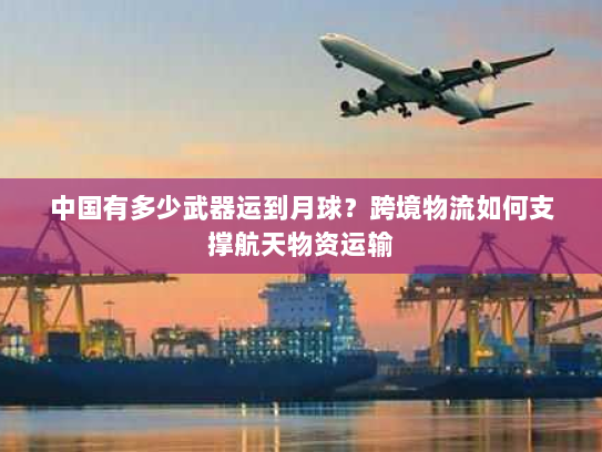 中国有多少武器运到月球？跨境物流如何支撑航天物资运输