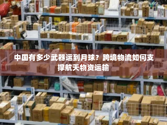 中国有多少武器运到月球?跨境物流如何支撑航天物资运输 中国有多少武器运到月球?跨境物流如何支撑航天物资运输