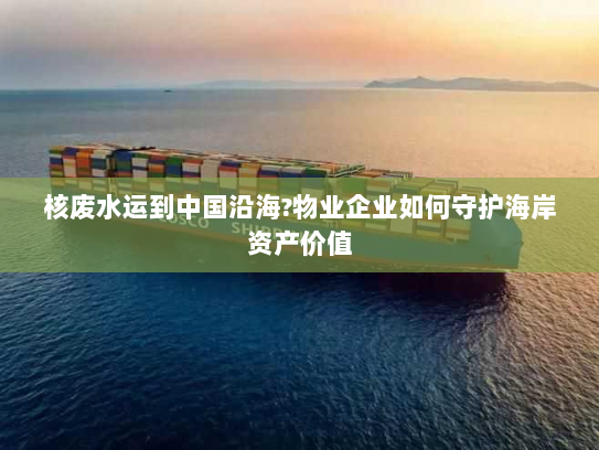 核废水运到中国沿海?物业企业如何守护海岸资产价值 核废水运到中国沿海?物业企业如何守护海岸资产价值