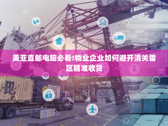 美亚直邮电脑必看!物业企业如何避开清关雷区精准收货 美亚直邮电脑必看!物业企业如何避开清关雷区精准收货