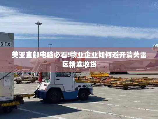美亚直邮电脑必看!物业企业如何避开清关雷区精准收货 美亚直邮电脑必看!物业企业如何避开清关雷区精准收货