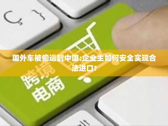 国外车被偷运到中国:企业主如何安全实现合法进口? 国外车被偷运到中国:企业主如何安全实现合法进口?