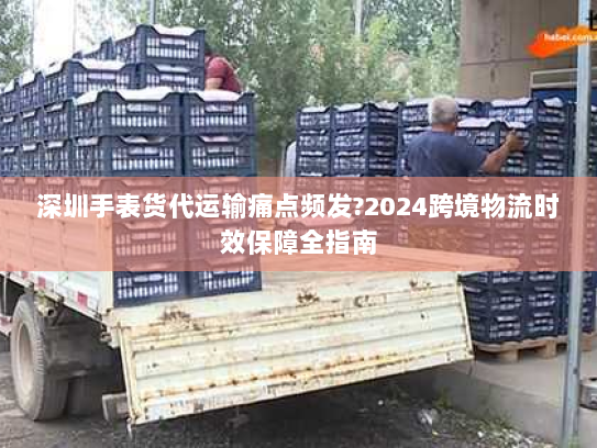 深圳手表货代运输痛点频发?2024跨境物流时效保障全指南 深圳手表货代运输痛点频发?2024跨境物流时效保障全指南
