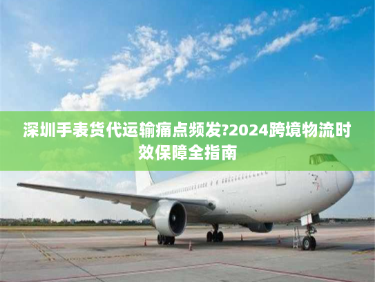 深圳手表货代运输痛点频发?2024跨境物流时效保障全指南 深圳手表货代运输痛点频发?2024跨境物流时效保障全指南