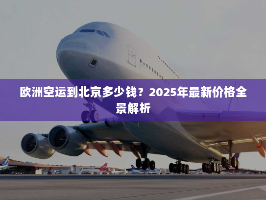 欧洲空运到北京多少钱?2025年最新价格全景解析 欧洲空运到北京多少钱?2025年最新价格全景解析