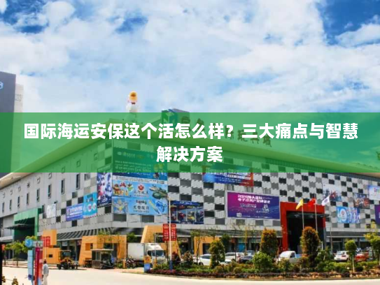 国际海运安保这个活怎么样？三大痛点与智慧解决方案