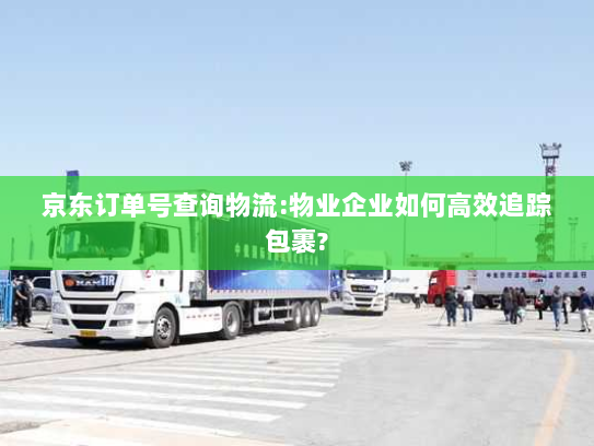 京东订单号查询物流:物业企业如何高效追踪包裹? 京东订单号查询物流:物业企业如何高效追踪包裹?