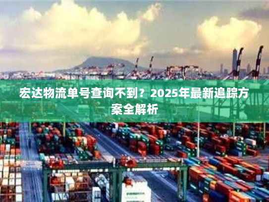 宏达物流单号查询不到?2025年最新追踪方案全解析 宏达物流单号查询不到?2025年最新追踪方案全解析