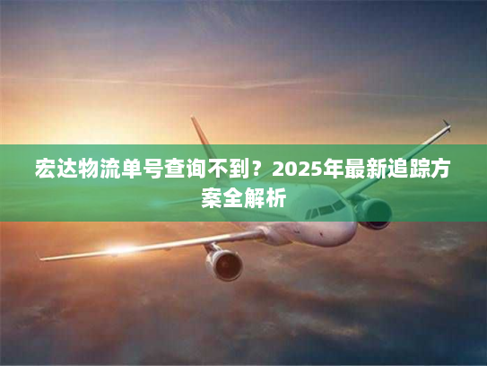 宏达物流单号查询不到?2025年最新追踪方案全解析 宏达物流单号查询不到?2025年最新追踪方案全解析