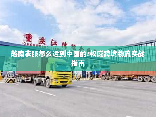 越南衣服怎么运到中国的?权威跨境物流实战指南