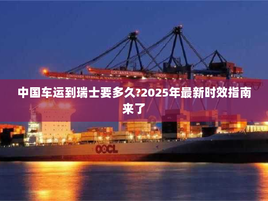 中国车运到瑞士要多久?2025年最新时效指南来了 中国车运到瑞士要多久?2025年最新时效指南来了