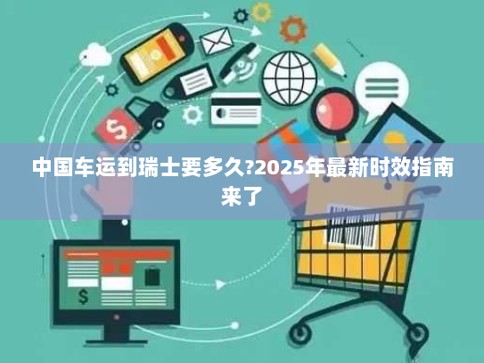 中国车运到瑞士要多久?2025年最新时效指南来了 中国车运到瑞士要多久?2025年最新时效指南来了