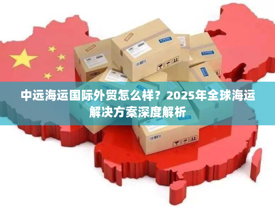 中远海运国际外贸怎么样?2025年全球海运解决方案深度解析 中远海运国际外贸怎么样?2025年全球海运解决方案深度解析