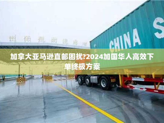 加拿大亚马逊直邮困扰?2024加国华人高效下单终极方案