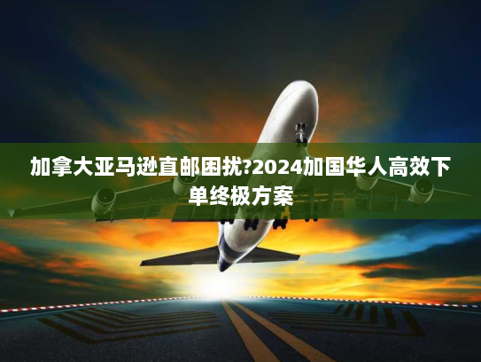 加拿大亚马逊直邮困扰?2024加国华人高效下单终极方案