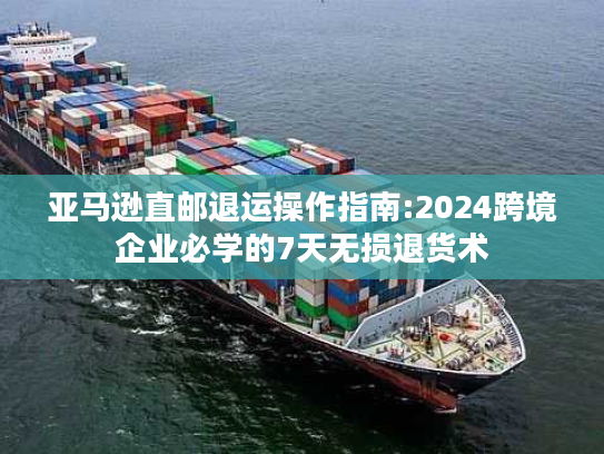 亚马逊直邮退运操作指南:2024跨境企业必学的7天无损退货术