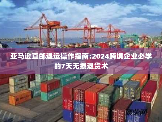 亚马逊直邮退运操作指南:2024跨境企业必学的7天无损退货术