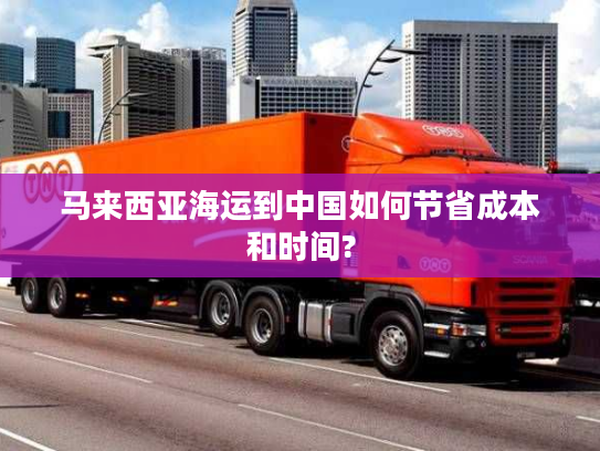 马来西亚海运到中国如何节省成本和时间? 马来西亚海运到中国如何节省成本和时间?