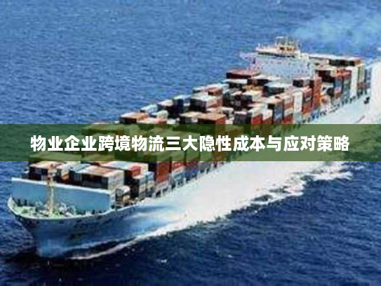 物业企业跨境物流三大隐性成本与应对策略 物业企业跨境物流三大隐性成本与应对策略