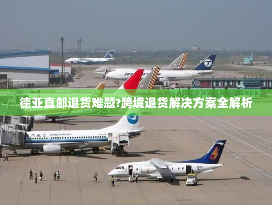 德亚直邮退货难题?跨境退货解决方案全解析 德亚直邮退货难题?跨境退货解决方案全解析