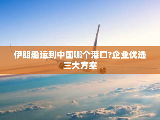 伊朗船运到中国哪个港口?企业优选三大方案 伊朗船运到中国哪个港口?企业优选三大方案