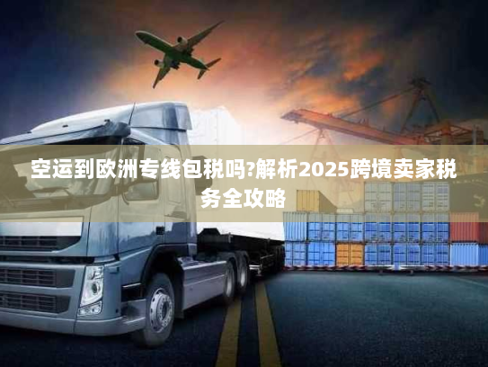 空运到欧洲专线包税吗?解析2025跨境卖家税务全攻略