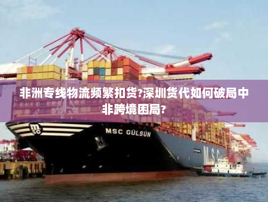 非洲专线物流频繁扣货?深圳货代如何破局中非跨境困局? 非洲专线物流频繁扣货?深圳货代如何破局中非跨境困局?
