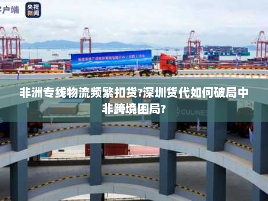 非洲专线物流频繁扣货?深圳货代如何破局中非跨境困局? 非洲专线物流频繁扣货?深圳货代如何破局中非跨境困局?