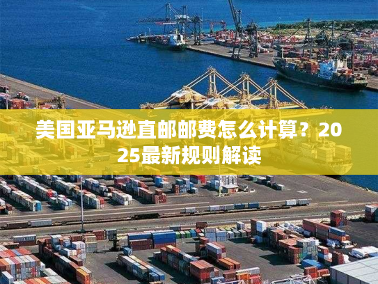 美国亚马逊直邮邮费怎么计算？2025最新规则解读