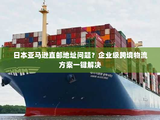 日本亚马逊直邮地址问题?企业级跨境物流方案一键解决 日本亚马逊直邮地址问题?企业级跨境物流方案一键解决
