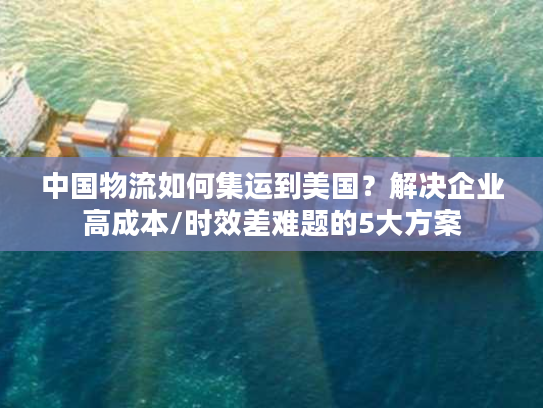 中国物流如何集运到美国?解决企业高成本/时效差难题的5大方案 中国物流如何集运到美国?解决企业高成本/时效差难题的5大方案