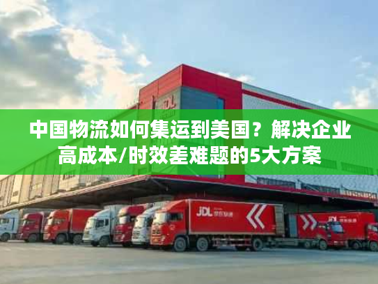 中国物流如何集运到美国?解决企业高成本/时效差难题的5大方案 中国物流如何集运到美国?解决企业高成本/时效差难题的5大方案