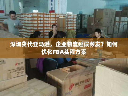 深圳货代亚马逊,企业物流延误频发?如何优化FBA头程方案 深圳货代亚马逊,企业物流延误频发?如何优化FBA头程方案