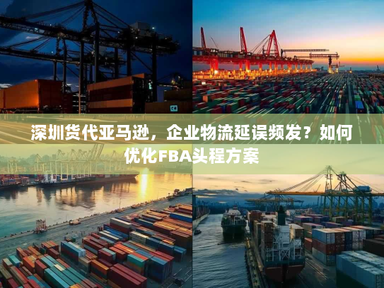 深圳货代亚马逊,企业物流延误频发?如何优化FBA头程方案 深圳货代亚马逊,企业物流延误频发?如何优化FBA头程方案