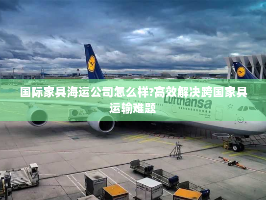 国际家具海运公司怎么样?高效解决跨国家具运输难题 国际家具海运公司怎么样?高效解决跨国家具运输难题