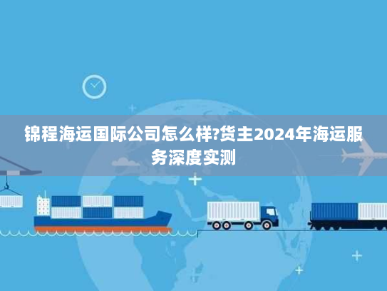 锦程海运国际公司怎么样?货主2024年海运服务深度实测