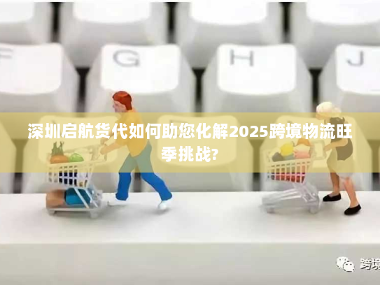 深圳启航货代如何助您化解2025跨境物流旺季挑战? 深圳启航货代如何助您化解2025跨境物流旺季挑战?