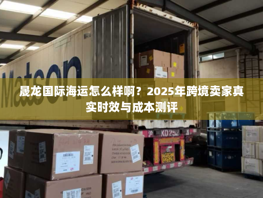 晟龙国际海运怎么样啊?2025年跨境卖家真实时效与成本测评 晟龙国际海运怎么样啊?2025年跨境卖家真实时效与成本测评