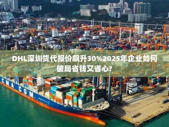 DHL深圳货代报价飙升30%2025年企业如何破局省钱又省心?