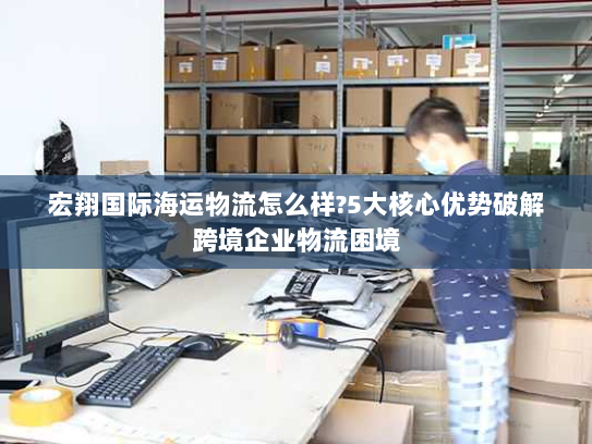 宏翔国际海运物流怎么样?5大核心优势破解跨境企业物流困境