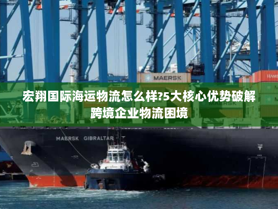 宏翔国际海运物流怎么样?5大核心优势破解跨境企业物流困境 宏翔国际海运物流怎么样?5大核心优势破解跨境企业物流困境