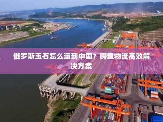 俄罗斯玉石怎么运到中国？跨境物流高效解决方案